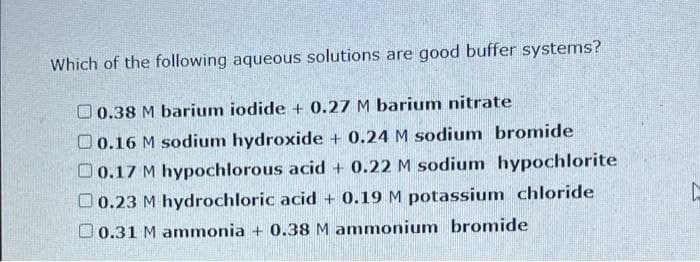 Which of the following aqueous solutions are good buffer systems?
O 0.38 M barium iodide + 0.27 M barium nitrate
O0.16 M sodium hydroxide + 0.24 M sodium bromide
O0.17 M hypochlorous acid + 0.22 M sodium hypochlorite
O0.23 M hydrochloric acid + 0.19 M potassium chloride
O 0.31 M ammonia + 0.38 M ammonium bromide
