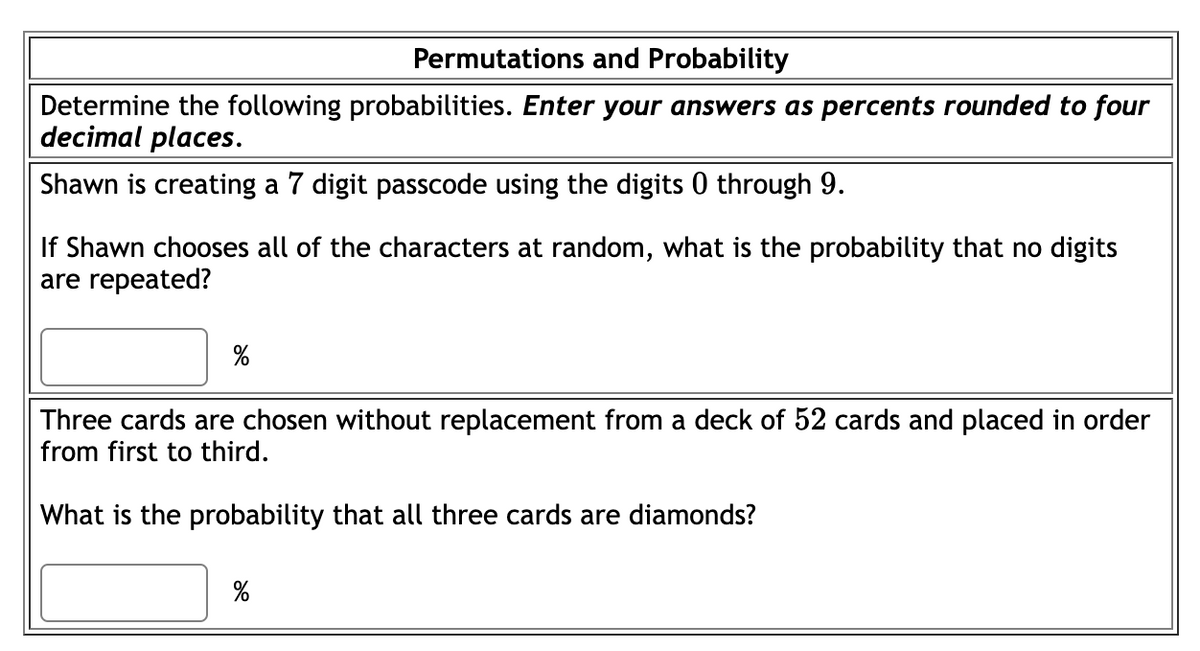 Permutations and Probability
Determine the following probabilities. Enter your answers as percents rounded to four
decimal places.
Shawn is creating a 7 digit passcode using the digits 0 through 9.
If Shawn chooses all of the characters at random, what is the probability that no digits
are repeated?
%
Three cards are chosen without replacement from a deck of 52 cards and placed in order
from first to third.
What is the probability that all three cards are diamonds?
de
%