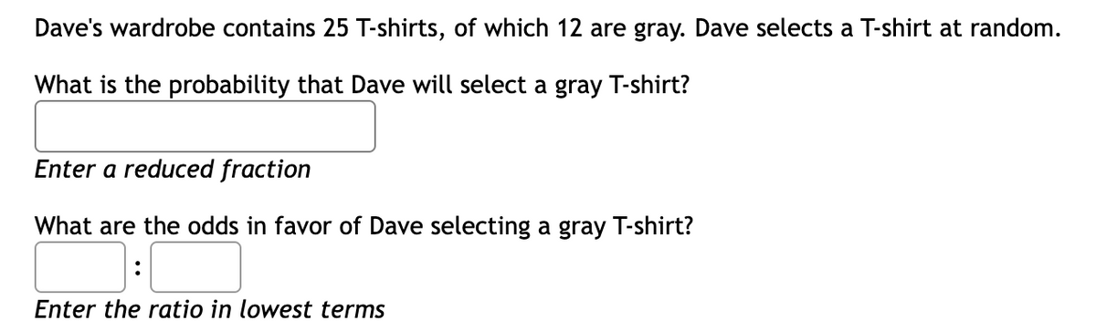 Dave's wardrobe contains 25 T-shirts, of which 12 are gray. Dave selects a T-shirt at random.
What is the probability that Dave will select a gray T-shirt?
Enter a reduced fraction
What are the odds in favor of Dave selecting a gray T-shirt?
:
Enter the ratio in lowest terms