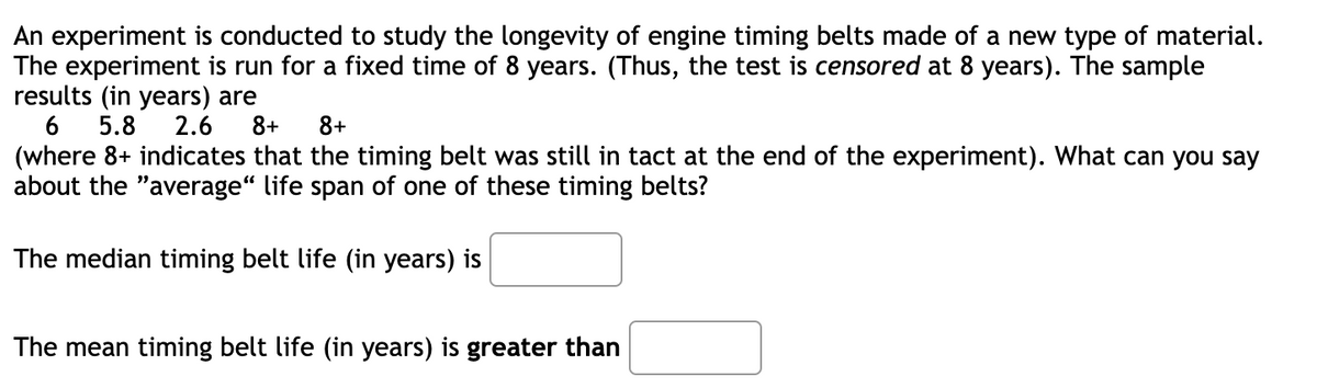 An experiment is conducted to study the longevity of engine timing belts made of a new type of material.
The experiment is run for a fixed time of 8 years. (Thus, the test is censored at 8 years). The sample
results (in years) are
6 5.8
2.6
8+ 8+
(where 8+ indicates that the timing belt was still in tact at the end of the experiment). What can you say
about the "average“ life span of one of these timing belts?
The median timing belt life (in years) is
The mean timing belt life (in years) is greater than