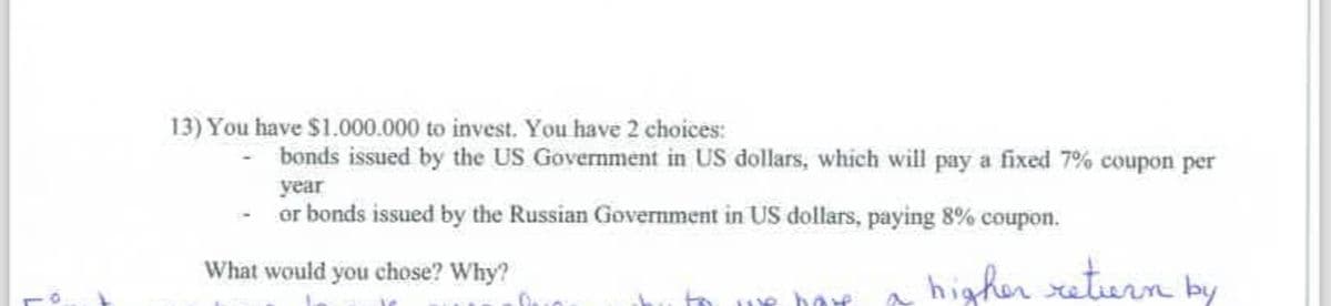 13) You have $1.000.000 to invest. You have 2 choices:
bonds issued by the US Government in US dollars, which will pay a fixed 7% coupon per
year
or bonds issued by the Russian Government in US dollars, paying 8% coupon.
What would you chose? Why?
Dan
to we have
higher return by