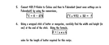 5. Convert 421.9 Kovin to Celsius and then to Fahrenheit (most oven settings are in
Fahrenheit) by using the conversions,
C = K- 273
°C x 9/5) + 32 = F
6. Using a wrapped stick of butter or margarine, carefully find the width and height (in
cm) at the end of the stick. Using the formula,
= |xwx
solve for the length of butter required for this recipe.
