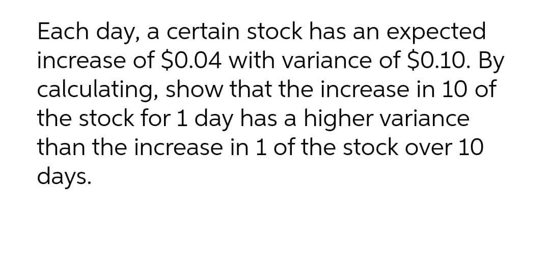 Each day, a certain stock has an expected
increase of $0.04 with variance of $0.10. By
calculating, show that the increase in 10 of
the stock for 1 day has a higher variance
than the increase in 1 of the stock over 10
days.
