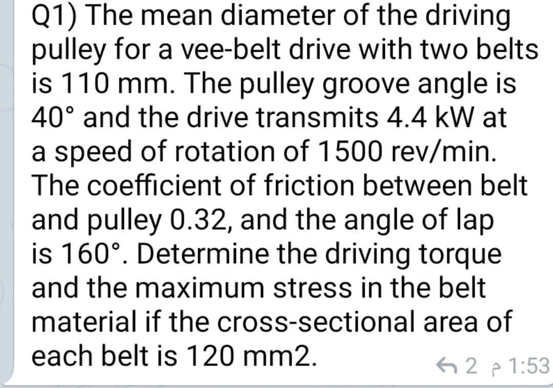 Q1) The mean diameter of the driving
pulley for a vee-belt drive with two belts
is 110 mm. The pulley groove angle is
40° and the drive transmits 4.4 kW at
a speed of rotation of 1500 rev/min.
The coefficient of friction between belt
and pulley 0.32, and the angle of lap
is 160°. Determine the driving torque
and the maximum stress in the belt
material if the cross-sectional area of
each belt is 120 mm2.
62 p 1:53
