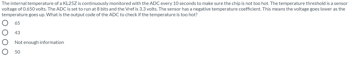 The internal temperature of a KL25Z is continuously monitored with the ADC every 10 seconds to make sure the chip is not too hot. The temperature threshold is a sensor
voltage of 0.650 volts. The ADC is set to run at 8 bits and the Vref is 3.3 volts. The sensor has a negative temperature coefficient. This means the voltage goes lower as the
temperature goes up. What is the output code of the ADC to check if the temperature is too hot?
65
43
Not enough information
50
O O O O
