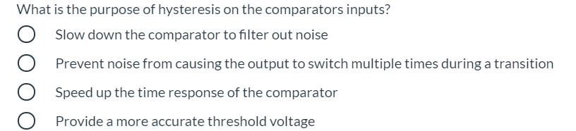 What is the purpose of hysteresis on the comparators inputs?
Slow down the comparator to filter out noise
Prevent noise from causing the output to switch multiple times during a transition
Speed up the time response of the comparator
Provide a more accurate threshold voltage
