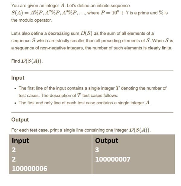 You are given an integer A. Let's define an infinite sequence
S(A) = A%P, A²%P, A³%P,..., where P = 108 +7 is a prime and % is
the modulo operator.
Let's also define a decreasing sum D(S) as the sum of all elements of a
sequence S which are strictly smaller than all preceding elements of S. When S is
a sequence of non-negative integers, the number of such elements is clearly finite.
Find D(S(A)).
Input
• The first line of the input contains a single integer T denoting the number of
test cases. The description of T test cases follows.
• The first and only line of each test case contains a single integer A.
Output
For each test case, print a single line containing one integer D(S(A)).
Input
Output
2
3
2
100000006
100000007