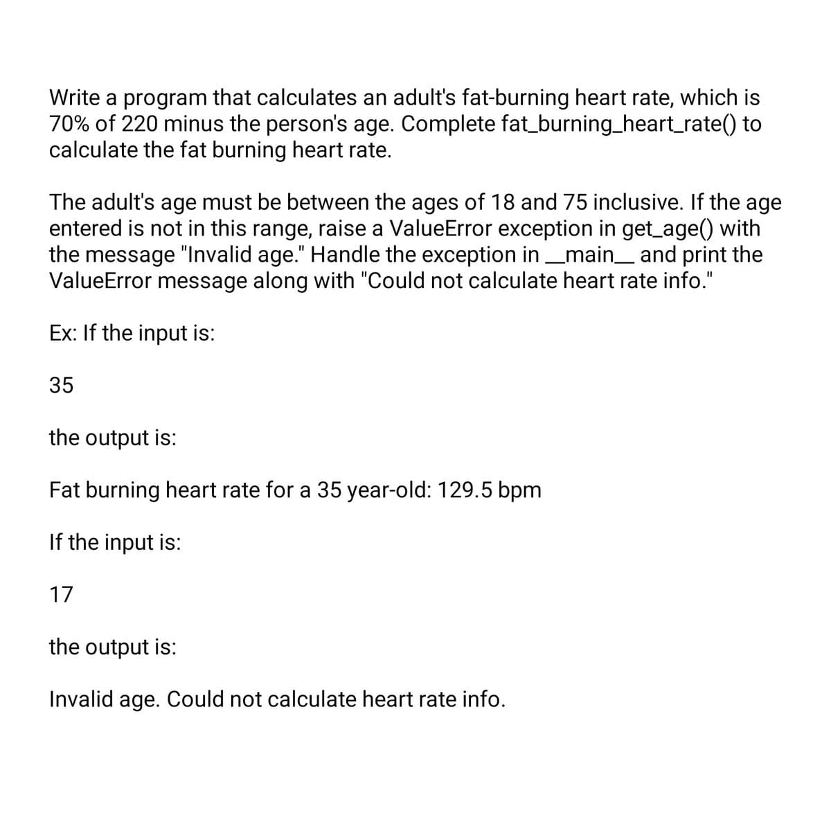 Write a program that calculates an adult's fat-burning heart rate, which is
70% of 220 minus the person's age. Complete fat_burning_heart_rate() to
calculate the fat burning heart rate.
The adult's age must be between the ages of 18 and 75 inclusive. If the age
entered is not in this range, raise a ValueError exception in get_age() with
the message "Invalid age." Handle the exception in __main__ and print the
ValueError message along with "Could not calculate heart rate info."
Ex: If the input is:
35
the output is:
Fat burning heart rate for a 35 year-old: 129.5 bpm
If the input is:
17
the output is:
Invalid age. Could not calculate heart rate info.