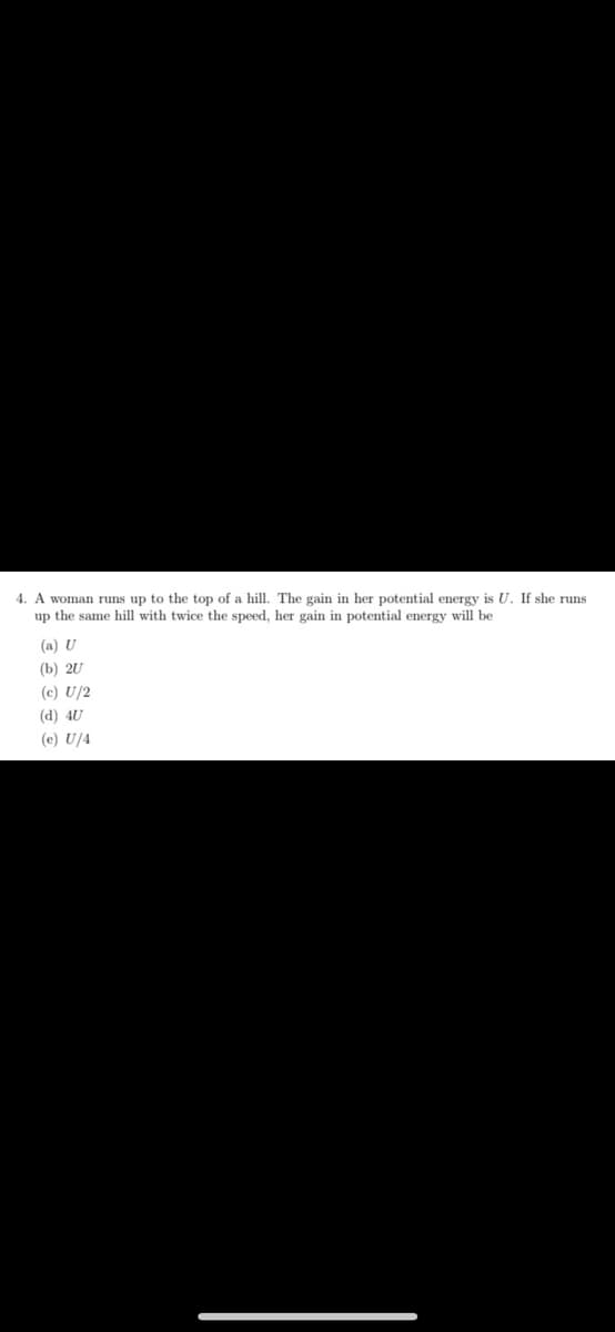 4. A woman runs up to the top of a hill. The gain in her potential energy is U. If she runs
up the same hill with twice the speed, her gain in potential energy will be
(a) U
(b) 20
(c) U/2
(d) 4U
(e) U/4