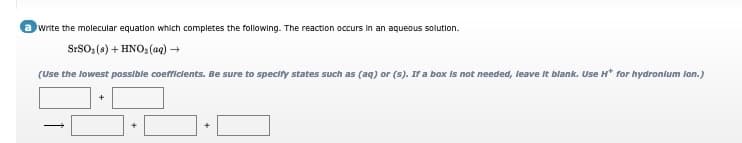 write the molecular equation which completes the following. The reaction occurs in an aqueous solution.
SrSO,(s) + HNO: (aq) +
(Use the lowest possible coefficients. Be sure to specity states such as (aq) or (s). If a box is not needed, leave It blank. Use H* for hydronlum lon.)
+

