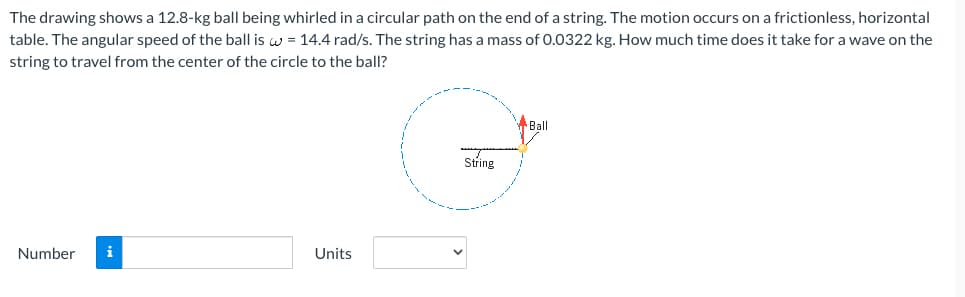 The drawing shows a 12.8-kg ball being whirled in a circular path on the end of a string. The motion occurs on a frictionless, horizontal
table. The angular speed of the ball is w = 14.4 rad/s. The string has a mass of 0.0322 kg. How much time does it take for a wave on the
string to travel from the center of the circle to the ball?
Number i
Units
String
Ball
