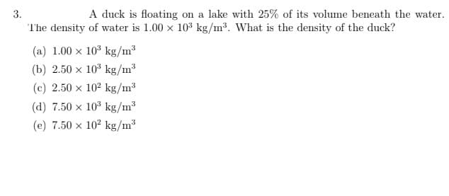 3.
A duck is floating on a lake with 25% of its volume beneath the water.
The density of water is 1.00 x 10³ kg/m³. What is the density of the duck?
(a) 1.00 x 10³ kg/m³
(b) 2.50 x 10³ kg/m³
(c) 2.50 x 10² kg/m³
(d) 7.50 x 10³ kg/m³
(e) 7.50 x 10² kg/m³