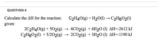 QUESTION 4
Calculate the AH for the reaction:
C2H40(g) + H20(1) → C2H602(1)
given:
2C2H40(g) + 502(g)
C2H6O2(0) + 5/202(g)
4CO2(g) + 4H2O (1) AH=-2612 kJ
2C02(g) + 3H2O (1) AH=-1190 kJ
