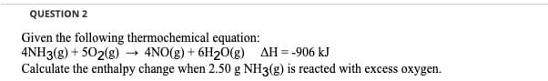 QUESTION 2
Given the following thermochemical equation:
4NH3(g) + 502(g) → 4NO(g) + 6H20(g) AH = -906 kJ
Calculate the enthalpy change when 2.50 g NH3(g) is reacted with excess oxygen.
