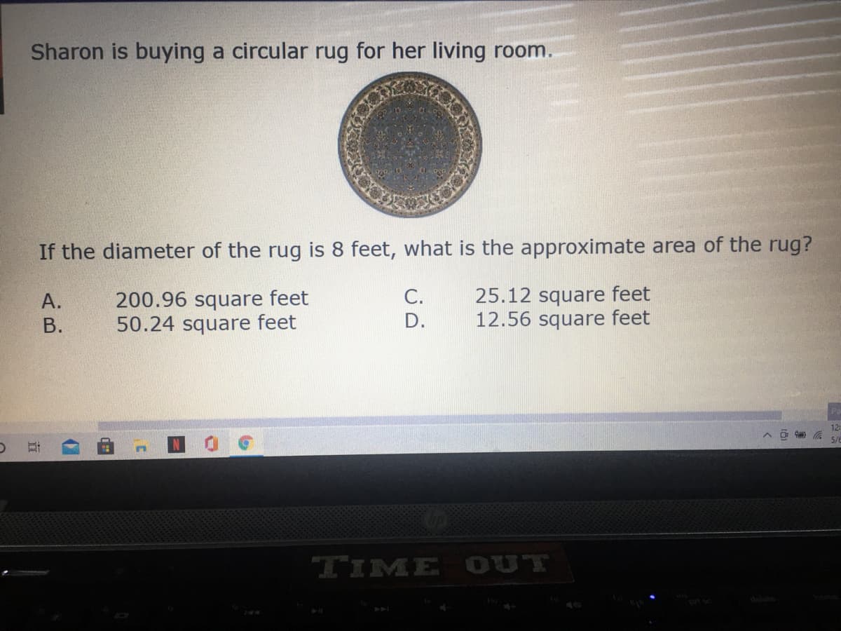 Sharon is buying a circular rug for her living room.
If the diameter of the rug is 8 feet, what is the approximate area of the rug?
25.12 square feet
12.56 square feet
С.
200.96 square feet
24 square feet
A.
В.
D.
12
TIME OUT
立
