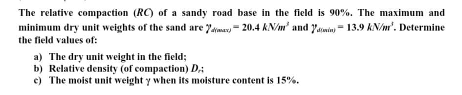 The relative compaction (RC) of a sandy road base in the field is 90%. The maximum and
minimum dry unit weights of the sand are d(max) = 20.4 kN/m³ and Yd(min) = 13.9 kN/m³. Determine
the field values of:
a) The dry unit weight in the field;
b) Relative density (of compaction) D,;
c) The moist unit weight y when its moisture content is 15%.
