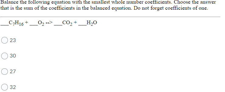 Balance the following equation with the smallest whole number coefficients. Choose the answer
that is the sum of the coefficients in the balanced equation. Do not forget coefficients of one.
C,H16 +
O2 -->
_CO2 +
_H20
23
30
O 27
32
