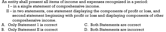 An entity shall present all items of income and expenses recognized in a period:
I - in a single statement of comprehensive income.
II - in two statements, one statement displaying the components of profit or loss, and
second statement beginning with profit or loss and displaying components of other
comprehensive income.
A. Only Statement 1 is correct
C. Both Statements are correct
D. Both Statements are incorrect
B. Only Statement II is correct
