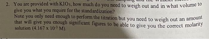 2. You are provided with KIO3, how much do you need to weigh out and in what volume to
give you what you require for the standardization?
Note you only need enough to perform the titration but you need to weigh out an amount
that will give you enough significant figures to be able to give you the correct molarity
solution (4.167 x 10-³ M).