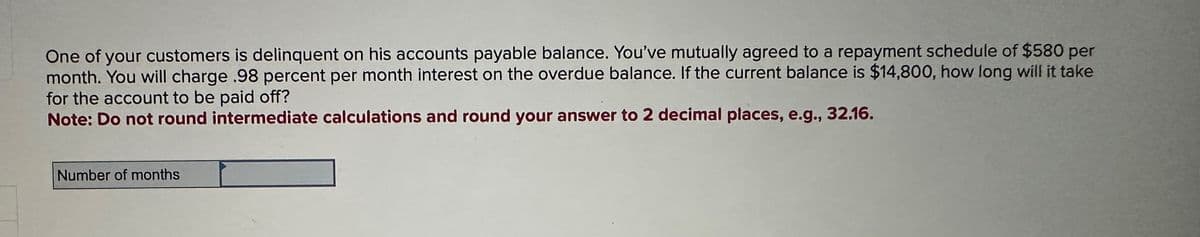 One of your customers is delinquent on his accounts payable balance. You've mutually agreed to a repayment schedule of $580 per
month. You will charge .98 percent per month interest on the overdue balance. If the current balance is $14,800, how long will it take
for the account to be paid off?
Note: Do not round intermediate calculations and round your answer to 2 decimal places, e.g., 32.16.
Number of months