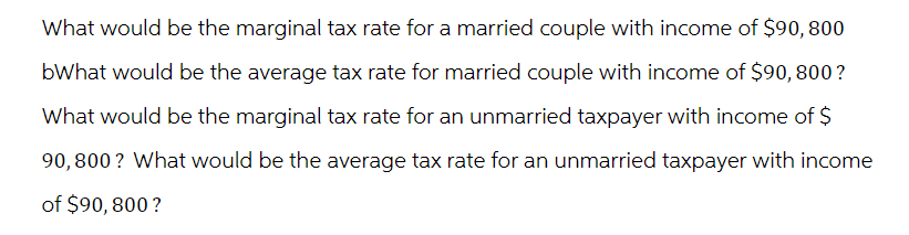 What would be the marginal tax rate for a married couple with income of $90, 800
bWhat would be the average tax rate for married couple with income of $90, 800?
What would be the marginal tax rate for an unmarried taxpayer with income of $
90,800? What would be the average tax rate for an unmarried taxpayer with income
of $90,800 ?