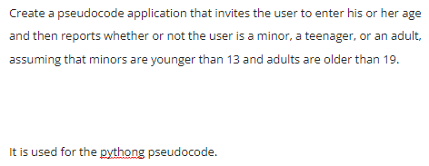 Create a pseudocode application that invites the user to enter his or her age
and then reports whether or not the user is a minor, a teenager, or an adult,
assuming that minors are younger than 13 and adults are older than 19.
It is used for the pythong pseudocode.
