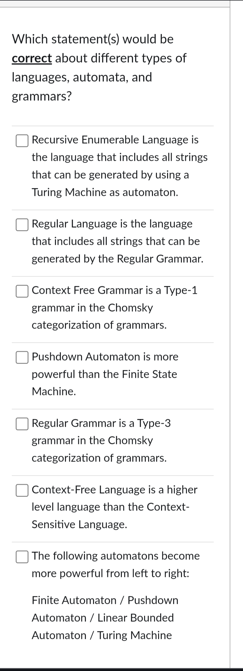 Which statement(s) would be
correct about different types of
languages, automata, and
grammars?
Recursive Enumerable Language is
the language that includes all strings
that can be generated by using a
Turing Machine as automaton.
Regular Language is the language
that includes all strings that can be
generated by the Regular Grammar.
Context Free Grammar is a Type-1
grammar in the Chomsky
categorization of grammars.
Pushdown Automaton is more
powerful than the Finite State
Machine.
Regular Grammar is a Type-3
grammar in the Chomsky
categorization of grammars.
Context-Free Language is a higher
level language than the Context-
Sensitive Language.
The following automatons become
more powerful from left to right:
Finite Automaton / Pushdown
Automaton / Linear Bounded
Automaton / Turing Machine