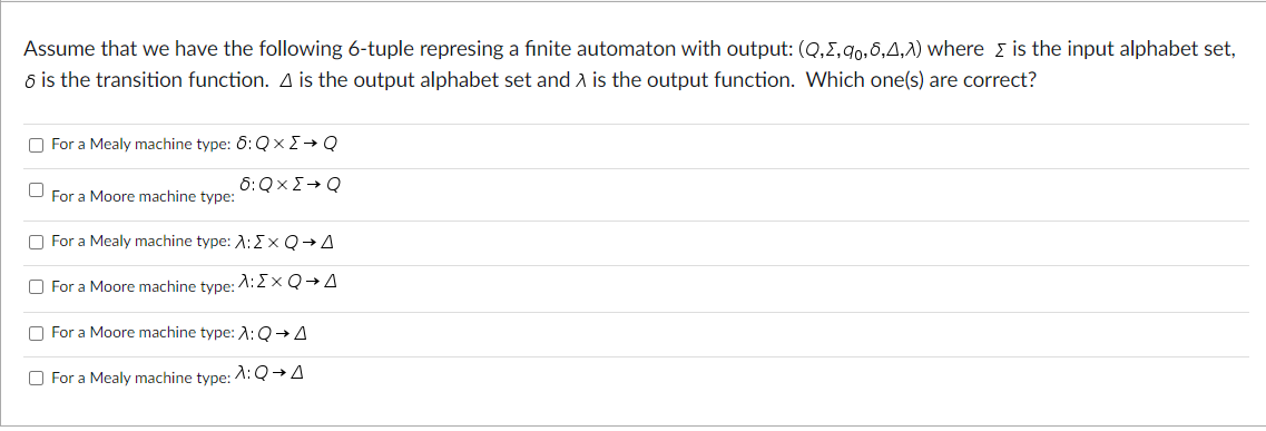 Assume that we have the following 6-tuple represing a finite automaton with output: (Q,5,9,6,4,1) where is the input alphabet set,
6 is the transition function. A is the output alphabet set and A is the output function. Which one(s) are correct?
For a Mealy machine type: б: QxΣ→ Q
For a Moore machine type:
6: QXΣ→ Q
For a Mealy machine type: :ΣxQA
For a Moore machine type: A:ΣxQ+A
For a Moore machine type: A: QA
For a Mealy machine type: λ: Q→A