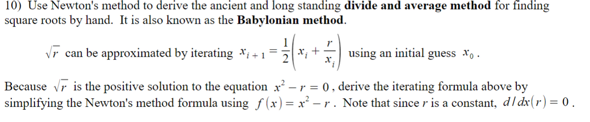 10) Use Newton's method to derive the ancient and long standing divide and average method for finding
square roots by hand. It is also known as the Babylonian method.
√ can be approximated by iterating X₁ + 1
=
using an initial guess xo.
Because √ is the positive solution to the equation x² –
² — r = 0, derive the iterating formula above by
simplifying the Newton's method formula using ƒ(x) = x² − -r. Note that since r is a constant, d/dx(r) = 0.
1
x₁ +