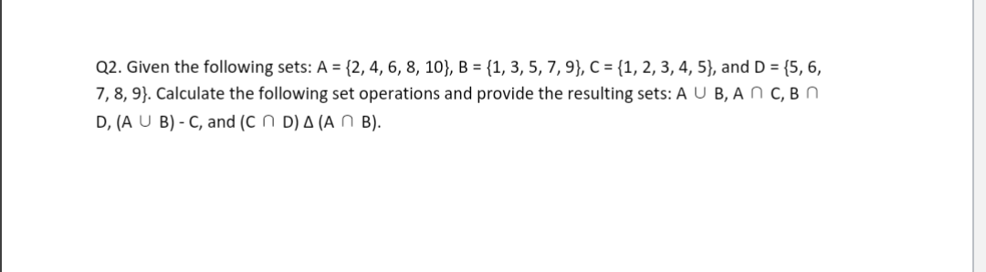 Q2. Given the following sets: A = {2, 4, 6, 8, 10}, B = {1, 3, 5, 7, 9}, C = {1, 2, 3, 4, 5}, and D = {5, 6,
7, 8, 9). Calculate the following set operations and provide the resulting sets: A U B, A N C, B n
D, (A U B) - C, and (CD) A (ANB).