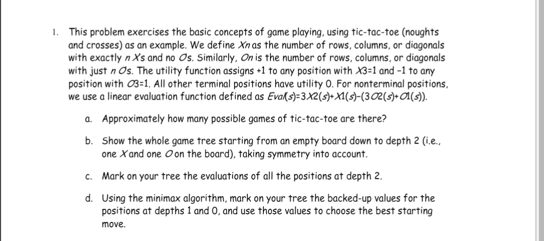 1. This problem exercises the basic concepts of game playing, using tic-tac-toe (noughts
and crosses) as an example. We define Xn as the number of rows, columns, or diagonals
with exactly n X's and no Os. Similarly, On is the number of rows, columns, or diagonals
with just n Os. The utility function assigns +1 to any position with X3=1 and -1 to any
position with 03=1. All other terminal positions have utility O. For nonterminal positions,
we use a linear evaluation function defined as Eval(s)=3X2(s)+X1(s)-(3 02 (s)+ 01(s)).
a.
Approximately how many possible games of tic-tac-toe are there?
b.
Show the whole game tree starting from an empty board down to depth 2 (i.e.,
one X and one on the board), taking symmetry into account.
C. Mark on your tree the evaluations of all the positions at depth 2.
d. Using the minimax algorithm, mark on your tree the backed-up values for the
positions at depths 1 and 0, and use those values to choose the best starting
move.