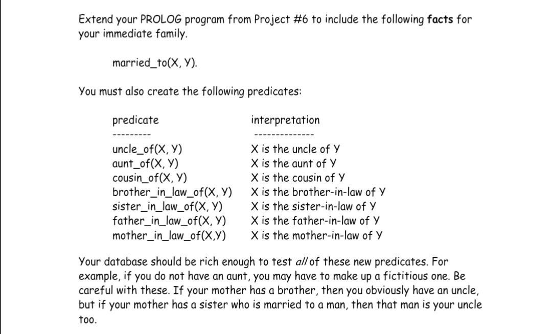 Extend your PROLOG program from Project #6 to include the following facts for
your immediate family.
married_to(X, Y).
You must also create the following predicates:
predicate
uncle_of(X, Y)
aunt_of(X, Y)
cousin_of(X, Y)
brother_in_law_of(X, Y)
sister_in_law_of(X, Y)
father_in_law_of(X, Y)
mother_in_law_of(X,Y)
interpretation
X is the uncle of Y
X is the aunt of Y
X is the cousin of Y
X is the brother-in-law of Y
X is the sister-in-law of Y
X is the father-in-law of Y
X is the mother-in-law of Y
Your database should be rich enough to test all of these new predicates. For
example, if you do not have an aunt, you may have to make up a fictitious one. Be
careful with these. If your mother has a brother, then you obviously have an uncle,
but if your mother has a sister who is married to a man, then that man is your uncle
too.
