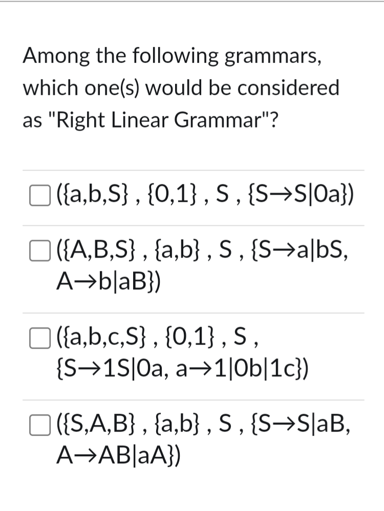 Among the following grammars,
which one(s) would be considered
as "Right Linear Grammar"?
☐ ] ({a,b,S}, {0,1}, S, {S→S|Oa})
☐ ({A,B,S}, {a,b}, S, {S➡a|bS,
A
blaB})
({a,b,c,S}, {0,1}, S,
{S→1S|Oa, a→1|0b|1c})
☐ ({S,A,B}, {a,b}, S, {S→S|aB,
A-AB|aA})
