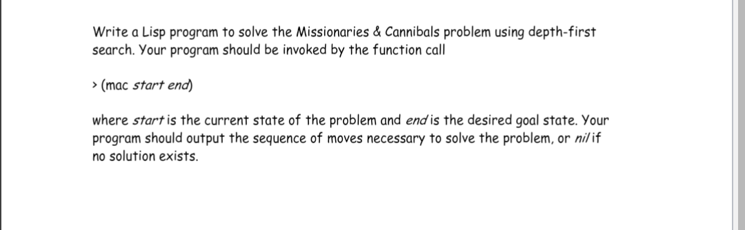 Write a Lisp program to solve the Missionaries & Cannibals problem using depth-first
search. Your program should be invoked by the function call
> (mac start end)
where start is the current state of the problem and end is the desired goal state. Your
program should output the sequence of moves necessary to solve the problem, or nilif
no solution exists.