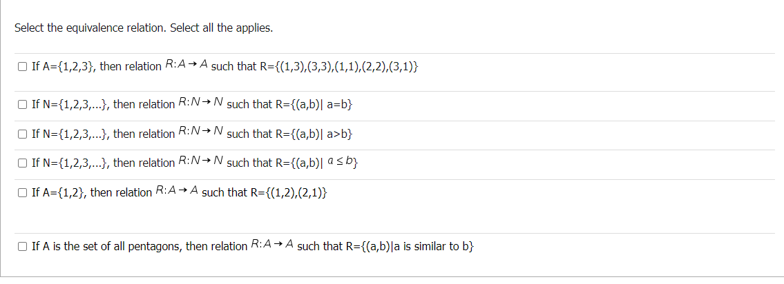 Select the equivalence relation. Select all the applies.
□ If A={1,2,3}, then relation R:A →A such that R={(1,3),(3,3),(1,1),(2,2),(3,1)}
If N={1,2,3,...}, then relation R:N→N such that R={(a,b)| a=b}
□ If N={1,2,3,...}, then relation R:N→N such that R={(a,b)| a>b}
□ If N={1,2,3,...}, then relation R:N→N such that R={(a,b)| a ≤ b}
If A={1,2}, then relation R:A→A such that R={(1,2),(2,1)}
If A is the set of all pentagons, then relation R:A→A such that R={(a,b)|a is similar to b}