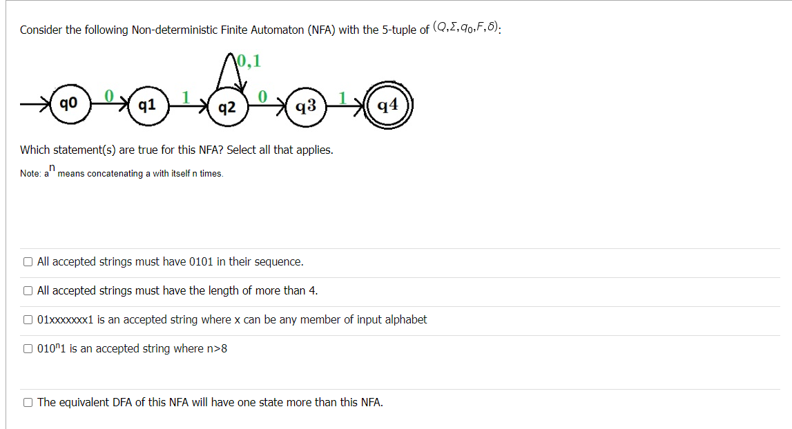 Consider the following Non-deterministic Finite Automaton (NFA) with the 5-tuple of (Q,E,90,F,6):
10.1
☺ ☺ ☺
qo
q1
94
q2
q3
Which statement(s) are true for this NFA? Select all that applies.
Note: an
means concatenating a with itself n times.
O All accepted strings must have 0101 in their sequence.
All accepted strings must have the length of more than 4.
01xxxxxxx1 is an accepted string where x can be any member input alphabet
010^1 is an accepted string where n>8
O The equivalent DFA of this NFA will have one state more than this NFA.