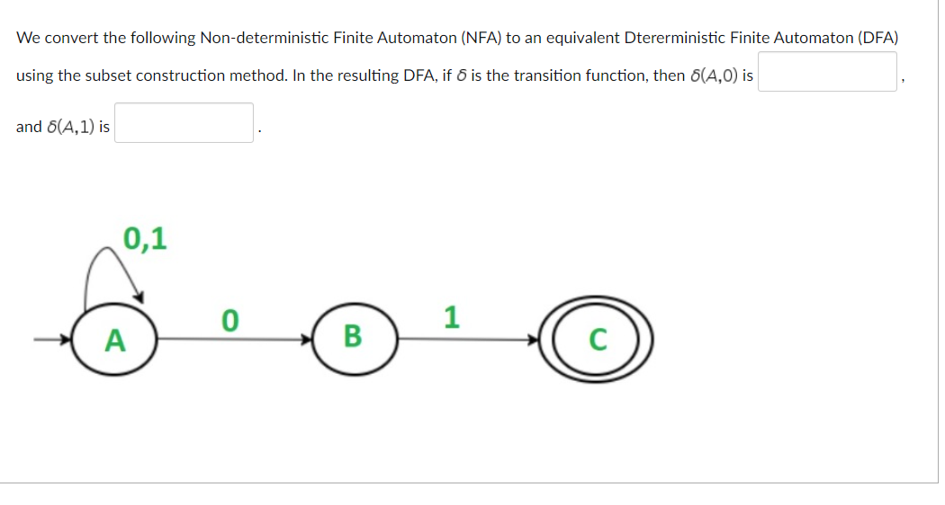 We convert the following Non-deterministic Finite Automaton (NFA) to an equivalent Dtererministic Finite Automaton (DFA)
using the subset construction method. In the resulting DFA, if 6 is the transition function, then 6(A,0) is
and 6(A, 1) is
6.0.0
1
B
0,1
A
C