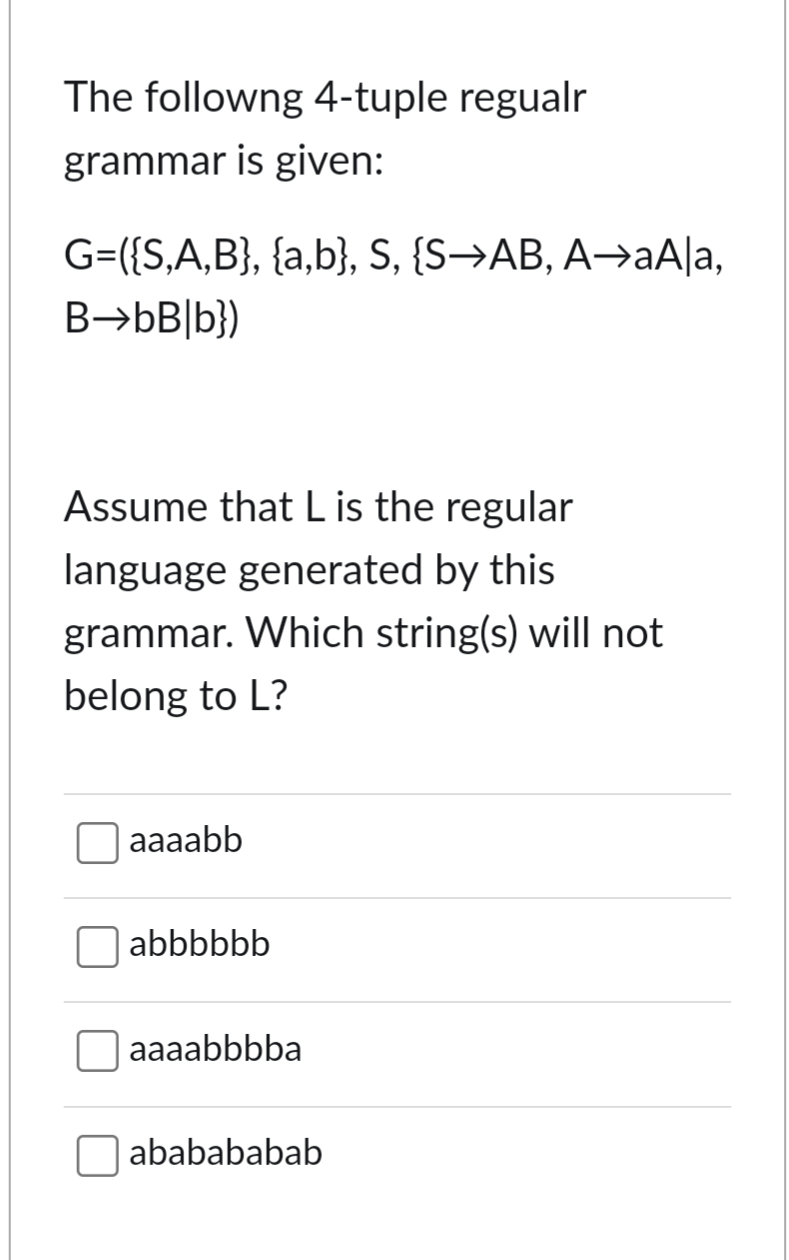 The followng 4-tuple regualr
grammar is given:
G=({S,A,B}, {a,b}, S, {S→AB, A⇒aA|a,
B→bB|b})
Assume that L is the regular
language generated by this
grammar. Which string(s) will not
belong to L?
aaaabb
abbbbbb
aaaabbbba
ababababab