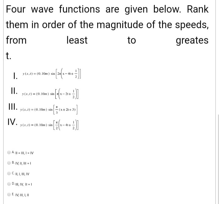 Four wave functions are given below. Rank
them in order of the magnitude of the speeds,
from
least
to
greates
t.
y (x,1) = (0.10m) sin 2n x- 41+
I.
I.
y(x,t) = (0.10m) sin
II.
y (x.1) = (0.10m) sin
+3)
IV.
y(x.1) = (0.10m) sin
X- 41+
A. || = III, I - IV
B. IV, II, III = |
C. II, I, II, IV
D. II, IV, II = |
E. IV, II, ,I
