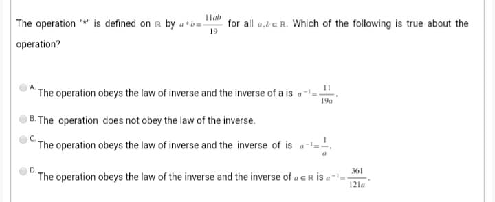 11ab
The operation "*" is defined on R by a*b = - for all a,be R. Which of the following is true about the
19
operation?
A.
The operation obeys the law of inverse and the inverse of a is a ¹-
11
19a
B. The operation does not obey the law of the inverse.
C.
The operation obeys the law of inverse and the inverse of is a-=-=-
D.
361
The operation obeys the law of the inverse and the inverse of a R is a ¹=- 121a