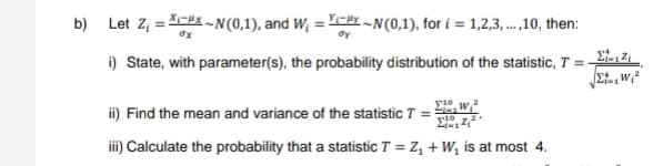 b) Let Z₁ =*-~N(0,1), and W₁=~N(0,1), for i=1,2,3,...,10, then:
i) State, with parameter(s), the probability distribution of the statistic, T = -
10
ii) Find the mean and variance of the statistic T =
iii) Calculate the probability that a statistic T = Z₁
Σας Ζα
+ W₁ is at most 4.