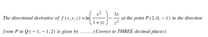 3x
The directional derivative of f(x,y,z) = ln
at the point P (2,0, -1) in the direction
1+yz
from P to Q(-1,-1,2) is given by .......(Correct to THREE decimal places)