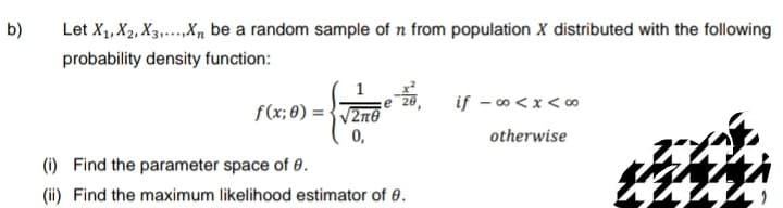 b)
Let X₁, X2, X3.....Xn be a random sample of n from population X distributed with the following
probability density function:
ze zo,
f(x;0)=√2m0
0,
(i)
Find the parameter space of 0.
(ii) Find the maximum likelihood estimator of 0.
if -∞<x<∞
otherwise