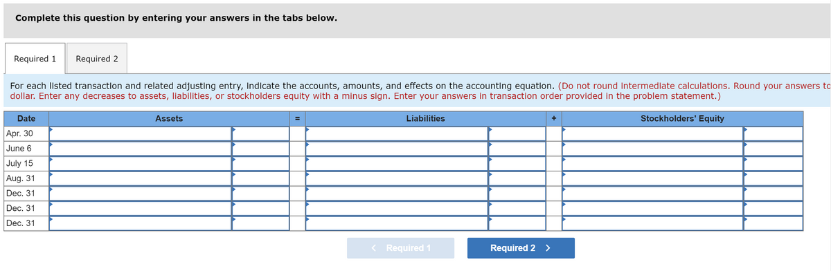 Complete this question by entering your answers in the tabs below.
Required 1
Required 2
For each listed transaction and related adjusting entry, indicate the accounts, amounts, and effects on the accounting equation. (Do not round intermediate calculations. Round your answers to
dollar. Enter any decreases to assets, liabilities, or stockholders equity with a minus sign. Enter your answers in transaction order provided in the problem statement.)
Date
Assets
Liabilities
Stockholders' Equity
Apr. 30
June 6
July 15
Aug. 31
Dec. 31
Dec. 31
Dec. 31
< Required 1
Required 2 >
