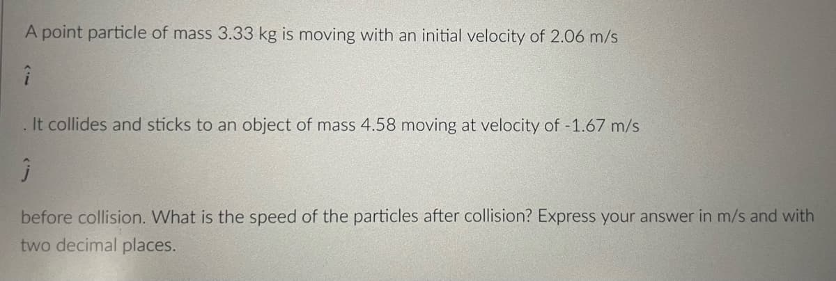 A point particle of mass 3.33 kg is moving with an initial velocity of 2.06 m/s
. It collides and sticks to an object of mass 4.58 moving at velocity of -1.67 m/s
before collision. What is the speed of the particles after collision? Express your answer in m/s and with
two decimal places.
