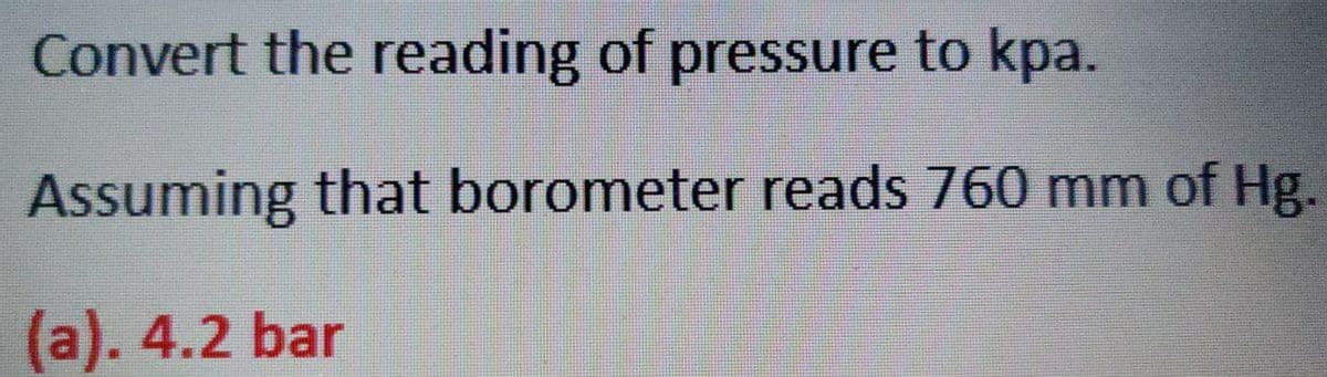 Convert the reading of pressure to kpa.
Assuming that borometer reads 760 mm of Hg.
(a). 4.2 bar