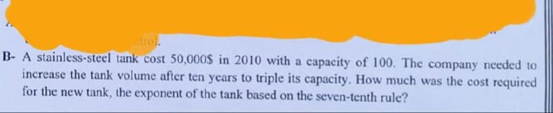 atrol.
B- A stainless-steel tank cost 50,000$ in 2010 with a capacity of 100. The company needed to
increase the tank volume after ten years to triple its capacity. How much was the cost required
for the new tank, the exponent of the tank based on the seven-tenth rule?