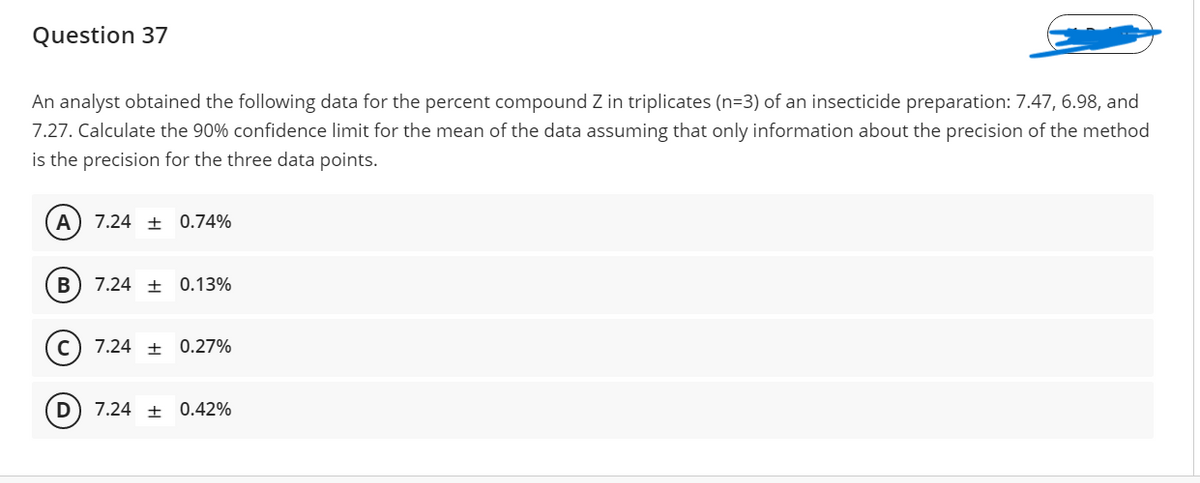 Question 37
An analyst obtained the following data for the percent compound Z in triplicates (n=3) of an insecticide preparation: 7.47, 6.98, and
7.27. Calculate the 90% confidence limit for the mean of the data assuming that only information about the precision of the method
is the precision for the three data points.
A) 7.24 ± 0.74%
7.24 ± 0.13%
7.24 ±
0.27%
7.24 + 0.42%
