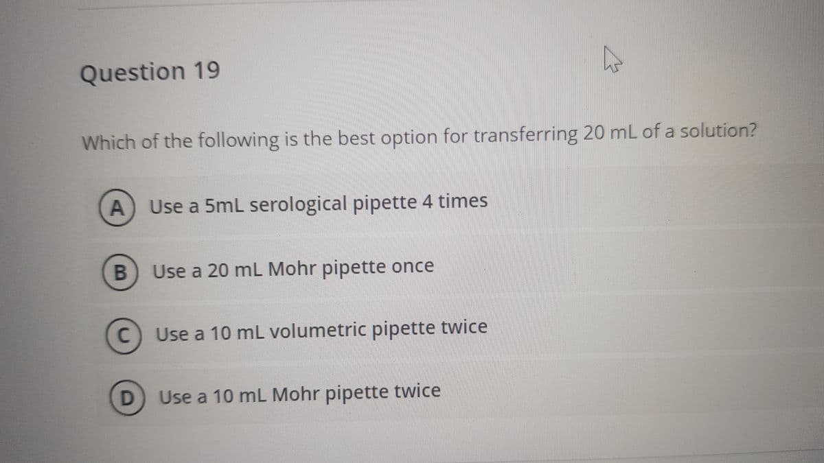 Question 19
Which of the following is the best option for transferring 20 mL of a solution?
Use a 5mL serological pipette 4 times
B
Use a 20 mL Mohr pipette once
C
C Use a 10 mL volumetric pipette twice
D Use a 10 mL Mohr pipette twice
