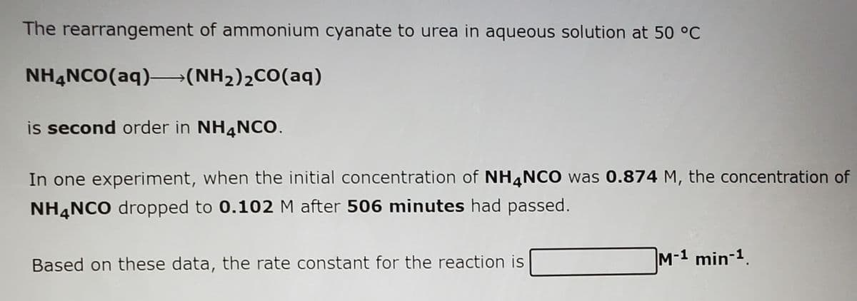 The rearrangement of ammonium cyanate to urea in aqueous solution at 50 °C
NHẠNCO(aq)–→(NH2)2CO(aq)
is second order in NH4NCO.
In one experiment, when the initial concentration of NH4NCO was 0.874 M, the concentration of
NH4NCO dropped to 0.102 M after 506 minutes had passed.
Based on these data, the rate constant for the reaction is
M-1 min-1.
